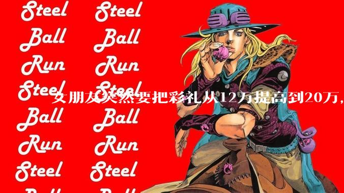 女朋友突然要把彩礼从12万提高到20万，我该怎么办？