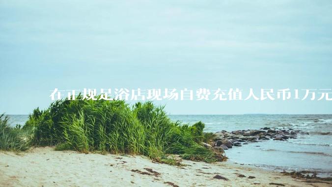 在正规足浴店现场自费充值人民币1万元及以上，是种怎样的体验?